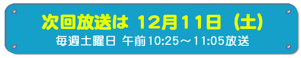 次回放送は12月11日(土)毎週土曜日午前10時25分~11時5分放送