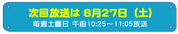 次回放送は8月27日(土)毎週土曜日午前10時25分~11時5分放送