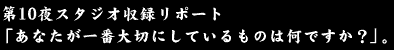 第10夜スタジオ収録リポート、「あなたが一番大切にしているものは何ですか？」。