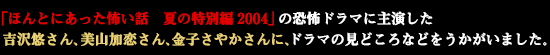 「ほんとにあった怖い話　夏の特別編2004」の恐怖ドラマに主演した吉沢悠さん、美山加恋さん、金子さやかさんに、ドラマの見どころなどをうかがいました。 