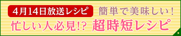 4月14日放送レシピ：簡単で美味しい！忙しい人必見！？超時短レシピ