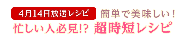 4月14日放送レシピ：簡単で美味しい！忙しい人必見！？超時短レシピ