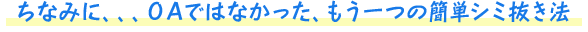 ちなみに、、、ＯＡではなかった、もう一つの簡単シミ抜き法