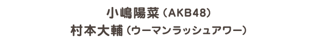 小嶋陽菜（AKB48） / 村本大輔（ウーマンラッシュアワー）