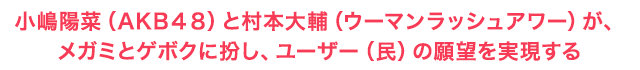 小嶋陽菜（AKB48）と村本大輔（ウーマンラッシュアワー）が、メガミとゲボクに扮し、ユーザー（民）の願望を実現する