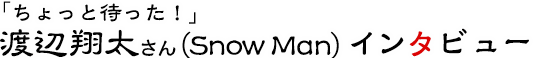 「ちょっと待った！」渡辺翔太さん（Snow Man）インタビュー
