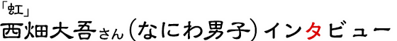 「虹」西畑大吾さん（なにわ男子）インタビュー