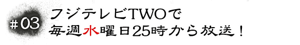 #03 フジテレビTWOで毎週水曜日25時から放送！