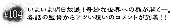 #104 いよいよ明日放送！奇妙な世界への扉が開く―。各話の監督からアツい想いのコメントが到着！！