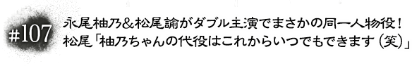 #107 永尾柚乃＆松尾諭がダブル主演でまさかの同一人物役！松尾「柚乃ちゃんの代役はこれからいつでもできます（笑）」