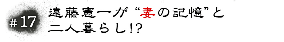 #17 遠藤憲一が“妻の記憶”と二人暮らし！？