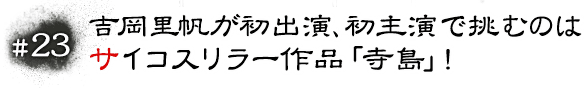 #23 吉岡里帆が初出演、初主演で挑むのはサイコスリラー作品「寺島」！