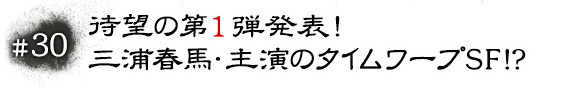 #30 待望の第１弾発表！ 三浦春馬・主演のタイムワープSF!?