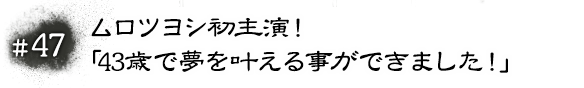 #47 ムロツヨシ初主演！「43歳で夢を叶える事ができました！」