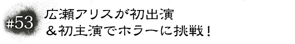 #53　広瀬アリスが初出演＆初主演でホラーに挑戦！