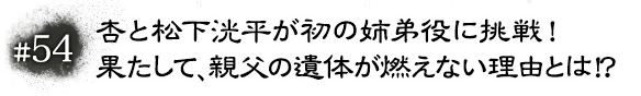 #54　杏と松下洸平が初の姉弟役に挑戦！果たして、親父の遺体が燃えない理由とは！？