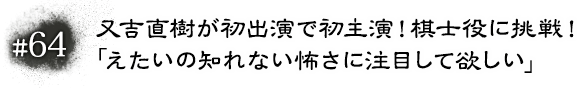 #64 又吉直樹が初出演で初主演！棋士役に挑戦！「えたいの知れない怖さに注目して欲しい」