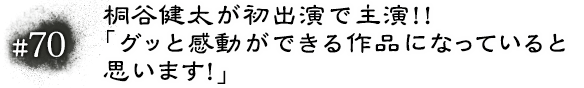 #70 桐谷健太が初出演で主演！！「グッと感動ができる作品になっていると思います！」