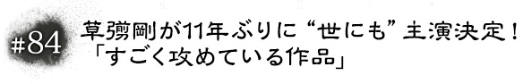 #84 草彅剛が11年ぶりに“世にも”主演決定！「すごく攻めている作品」