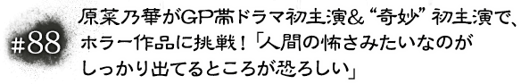 #88 原菜乃華がGP帯ドラマ初主演＆“奇妙”初主演で、ホラー作品に挑戦！「人間の怖さみたいなのがしっかり出てるところが恐ろしい」