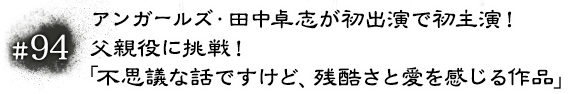 #94 アンガールズ・田中卓志が初出演で初主演！父親役に挑戦！「不思議な話ですけど、残酷さと愛を感じる作品」