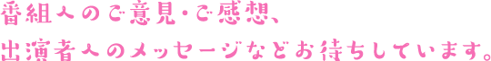 番組へのご意見・ご感想、出演者へのメッセージなどお待ちしています。