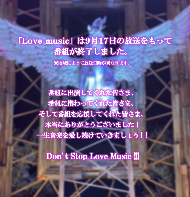 「Love music」は9月17日の放送をもって番組が終了しました。※地域によって放送日時が異なります。番組に出演してくれた皆さま、番組に携わってくれた皆さま、そして番組を応援してくれた皆さま、本当にありがとうございました！一生音楽を愛し続けていきましょう！！Don’t Stop Love Music!!!