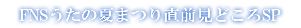 FNSうたの夏まつり直前見どころSP