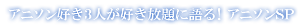 アニソン好き3人が好き放題に語る！アニソンSP