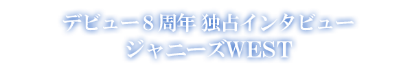 デビュー8周年 独占インタビュー ジャニーズWEST