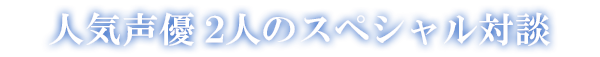 人気声優 2人のスペシャル対談