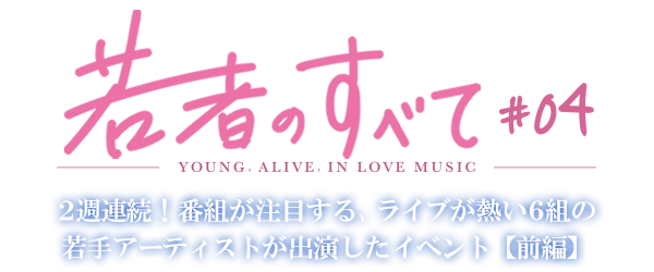 若者のすべて#04-YOUNG, ALIVE, IN LOVE MUSIC- 2週連続！番組が注目する、ライブが熱い6組の若手アーティストが出演したイベント【前編】