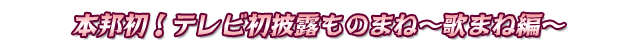 本邦初!テレビ初披露ものまね~歌まね編~