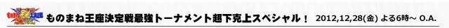 日本一は誰だ！？ものまね王座決定戦　最強トーナメント超下克上スペシャル！！ 2012年12月28日(金)夜6時〜放送！