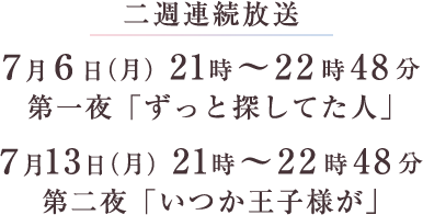 二週連続放送 ７月６日（月）21時～22時48分第一夜「ずっと探してた人」 ７月13日（月）21時～22時48分第二夜「いつか王子様が」