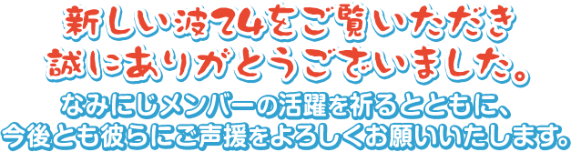 新しい波24をご覧いただき誠にありがとうございました。なみにじメンバーの活躍を祈るとともに、今後とも彼らにご声援をよろしくお願いいたします。