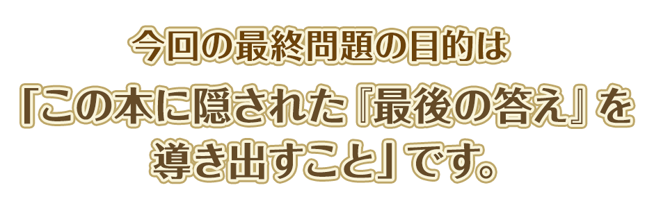 今回の最終問題の目的は「この本に隠された『最後の答え』を導き出すこと」です。
