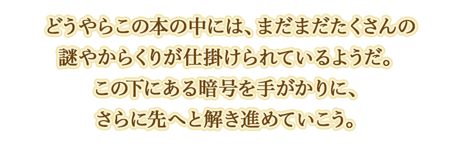 どうやらこの本の中には、まだまだたくさんの謎やからくりが仕掛けられているようだ。この下にある暗号を手がかりに、さらに先へと解き進めていこう。