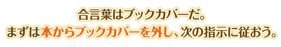 合言葉はブックカバーだ。まずは本からブックカバーを外し、次の指示に従おう。