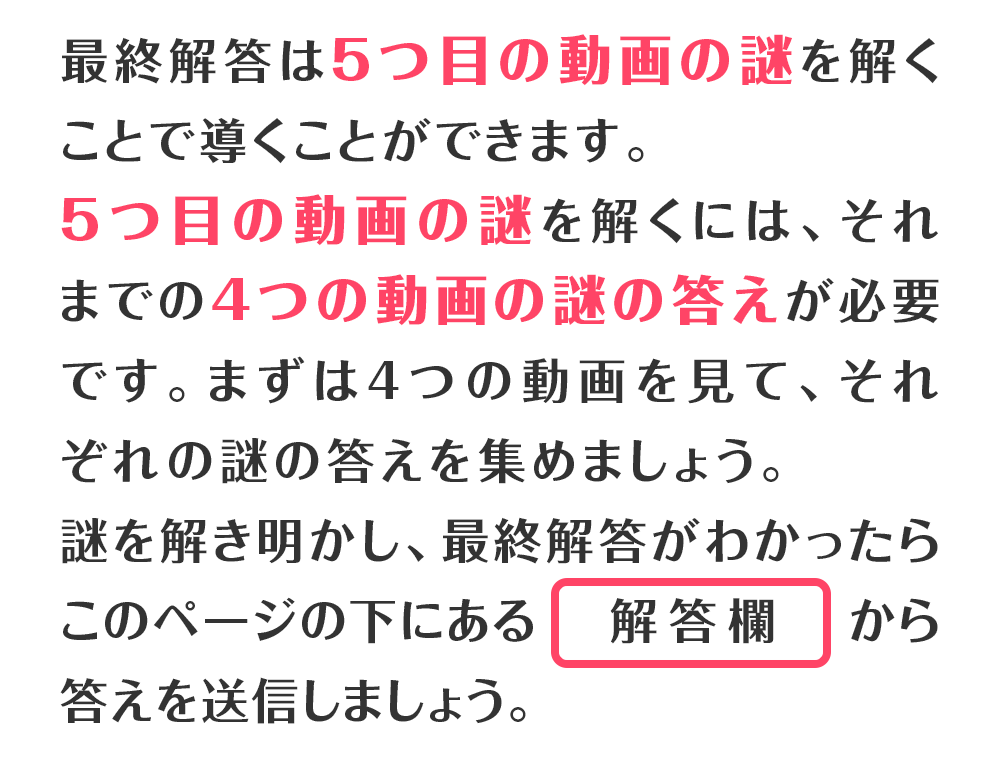 最終解答は5つ目の動画の謎を解くことで導くことができます。5つ目の動画の謎を解くには、それまでの4つの動画の謎の答えが必要です。まずは4つの動画を見て、それぞれの謎の答えを集めましょう。謎を解き明かし、最終解答がわかったらこのページの下にある解答欄から答えを送信しましょう。