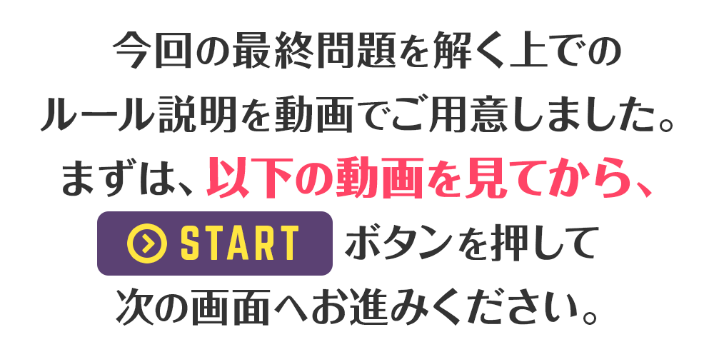 今回の最終問題を解く上でのルール説明を動画でご用意しました。まずは、以下の動画を見てから、STARTボタンを押して次の画面へお進みください。