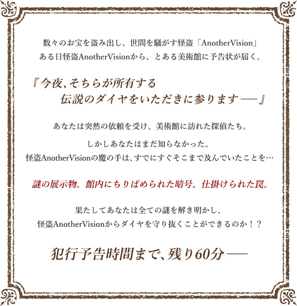 数々のお宝を盗み出し、世間を騒がす怪盗「AnotherVision」ある日怪盗AnotherVisionから、とある美術館に予告状が届く。『今夜、そちらが所有する伝説のダイヤをいただきに参ります──』あなたは突然の依頼を受け、美術館に訪れた探偵たち。しかしあなたはまだ知らなかった。怪盗AnotherVisionの魔の手は、すでにすぐそこまで及んでいたことを… 謎の展示物。館内にちりばめられた暗号。仕掛けられた罠。果たしてあなたは全ての謎を解き明かし、怪盗AnotherVisionからダイヤを守り抜くことができるのか！？犯行予告時間まで、残り60分──