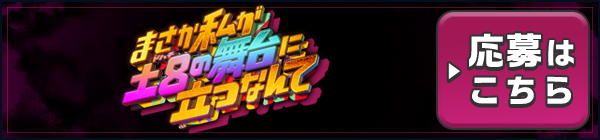 まさか私が土8の舞台に立つなんて ▶応募はこちら