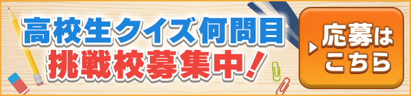 高校生クイズ何問目 挑戦校募集中！ ▶応募はこちら