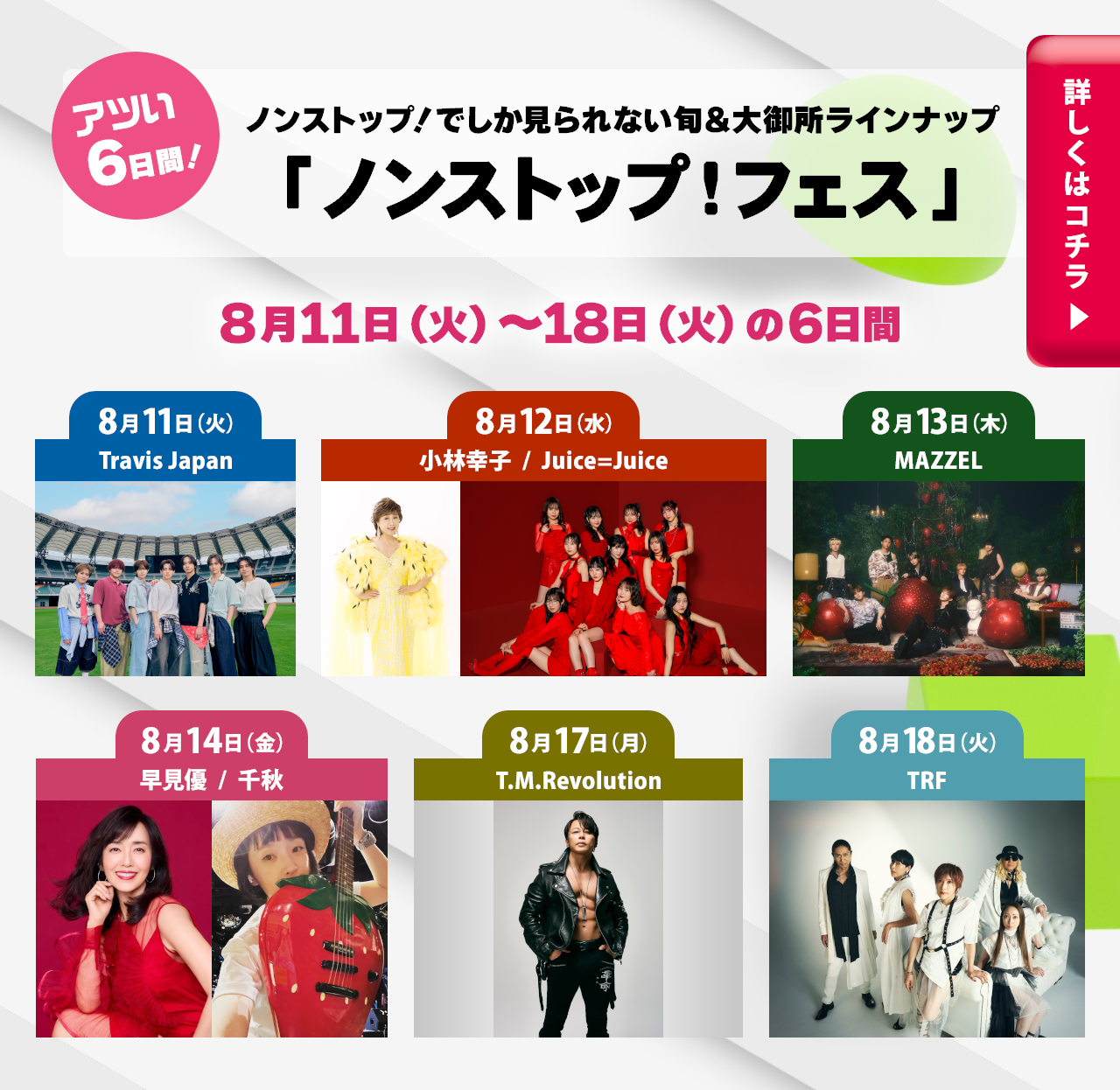 アツい6日間！ノンストップ！でしか見られない旬＆大御所ラインナップ 『ノンストップ！フェス』 ８月11日（火）～18日（火）の6日間 8月11日（火） Travis Japan 8月12日（水） 小林幸子 Juice=Juice 8月13日（木） MAZZEL 8月14日（金） 早見優 千秋 8月17日（月） T.M.Revolution 8月18日（火） TRF