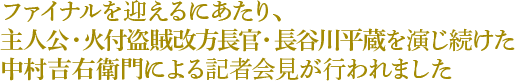 ファイナルを迎えるにあたり、 主人公・火付盗賊改方長官・長谷川平蔵を 演じ続けた中村吉右衛門による 記者会見が行われました 