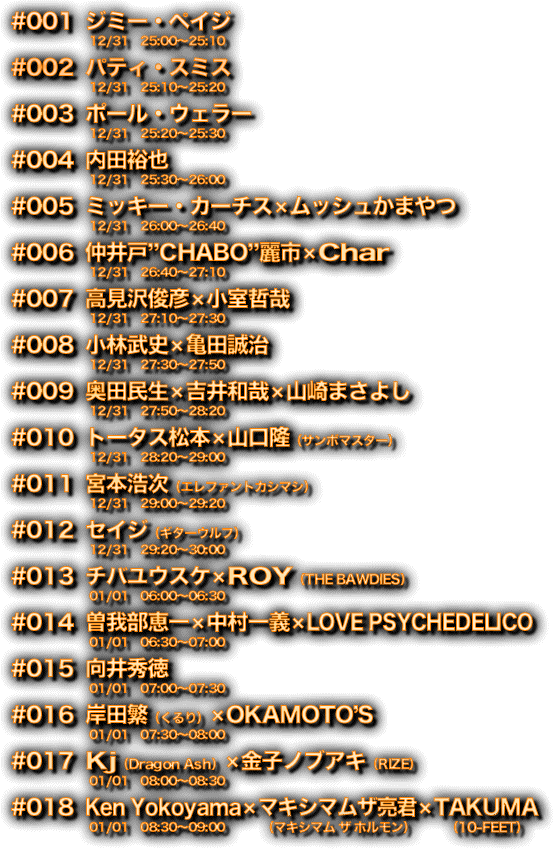 【出演アーティスト】001　ジミー・ペイジ/002　パティ・スミス/003　ポール・ウェラー/004　内田裕也/005　ミッキー・カーチス×ムッシュかまやつ/006　仲井戸“CHABO”麗市×Char/007　高見沢俊彦×小室哲哉/008　小林武史×亀田誠治/009　奥田民生×吉井和哉×山崎まさよし/010　トータス松本×山口隆（サンボマスター）/011　宮本浩次（エレファントカシマシ）/012　セイジ（ギターウルフ）/013　チバユウスケ×ROY（THE BAWDIES）/014　曽我部恵一×中村一義×LOVE PSYCHEDELICO/015　向井秀徳/016　岸田繁（くるり）×OKAMOTO’S /017　Kj（Dragon Ash）×金子ノブアキ（RIZE）/018　Ken　Yokoyama×マキシマムザ亮君（マキシマム ザ ホルモン）×TAKUMA（10-FEET）