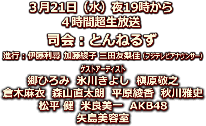 ３月21日(水)夜19時から４時間超生放送！ＭＣ：とんねるず　進行：伊藤利尋/加藤綾子/三田友梨佳(フジテレビアナゥンサー)　ゲストアーティスト：郷ひろみ/氷川きよし/槇原敬之/倉木麻衣/森山直太朗/平原綾香/秋川雅史/松平 健/米良美一/AKB48 ほか。