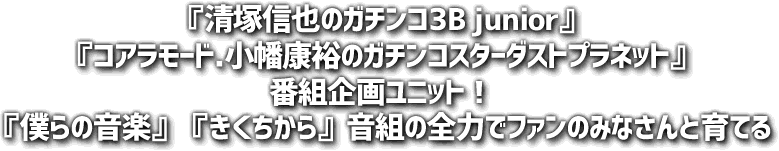 『清塚信也のガチンコ3B junior』『コアラモード.小幡康裕のガチンコスターダストプラネット』番組企画ユニット！『僕らの音楽』『きくちから』音組の全力でファンのみなさんと育てる