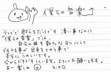 テレビで歌えるだけでも凄い事なのに「僕らの音楽」では、自分の曲を新たな形にして伝える事ができるとゆう事で本当にうれしいです。今からドキドキしています。よろしくお願いします。あー楽しみ。